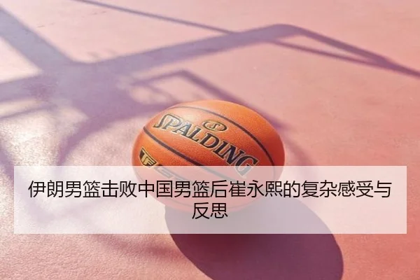 伊朗男篮击败中国男篮后崔永熙的复杂感受与反思